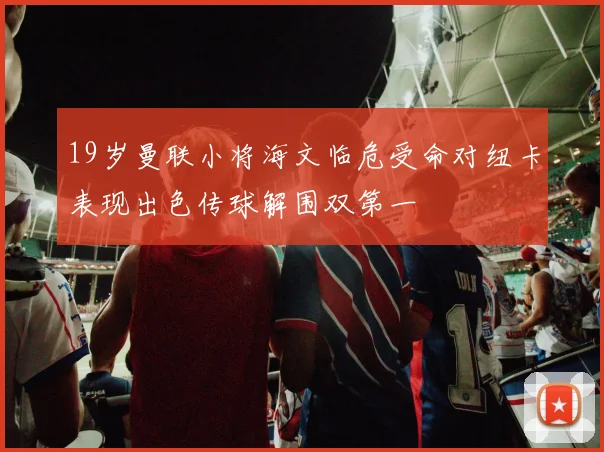 19岁曼联小将海文临危受命对纽卡表现出色传球解围双第一