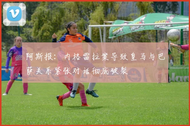 阿斯报：内格雷拉案导致皇马与巴萨关系紧张对话彻底破裂