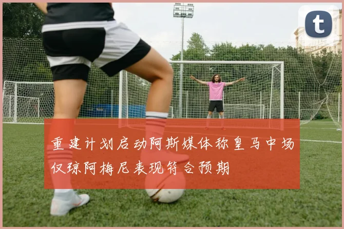 重建计划启动阿斯媒体称皇马中场仅琼阿梅尼表现符合预期