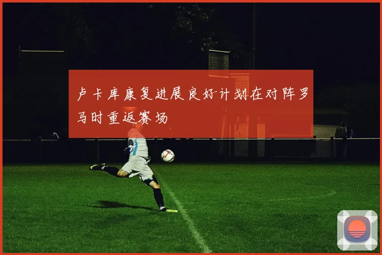 卢卡库康复进展良好计划在对阵罗马时重返赛场