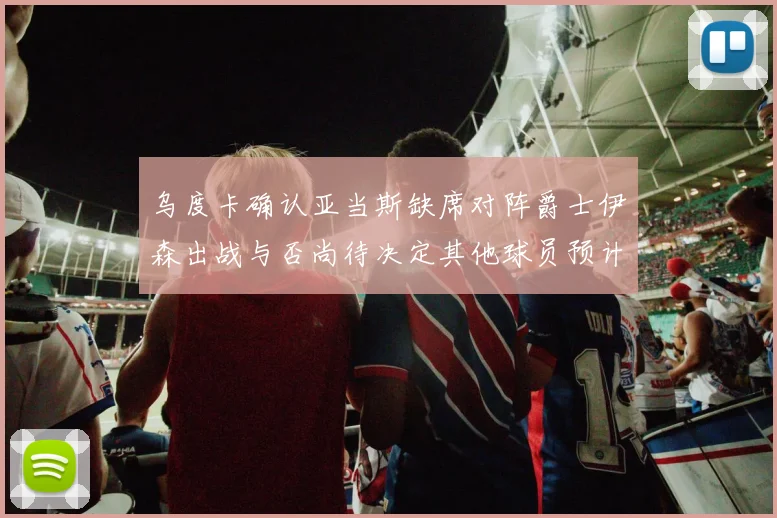 乌度卡确认亚当斯缺席对阵爵士伊森出战与否尚待决定其他球员预计均能参赛