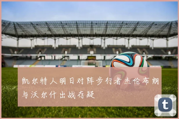 凯尔特人明日对阵步行者杰伦布朗与沃尔什出战存疑