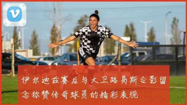 伊尔迪兹赛后与大卫路易斯合影留念称赞传奇球员的精彩表现