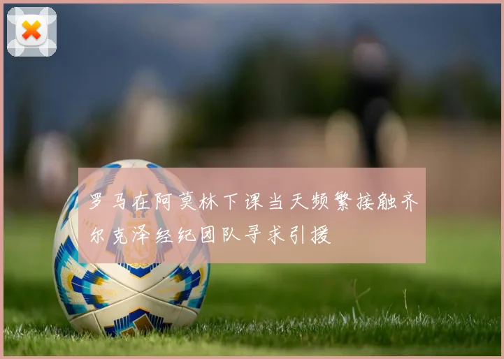 罗马在阿莫林下课当天频繁接触齐尔克泽经纪团队寻求引援