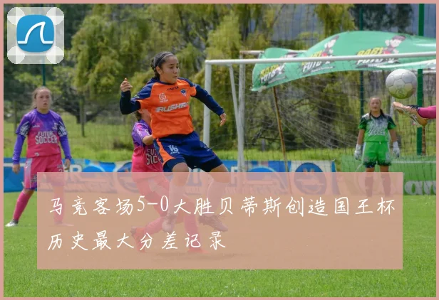马竞客场5-0大胜贝蒂斯创造国王杯历史最大分差记录