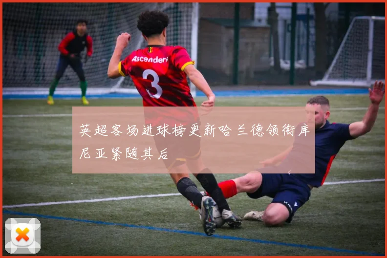 英超客场进球榜更新哈兰德领衔库尼亚紧随其后