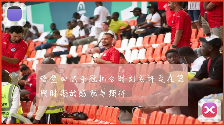 哈登回忆夺冠机会时刻或许是在篮网时期的感慨与期待