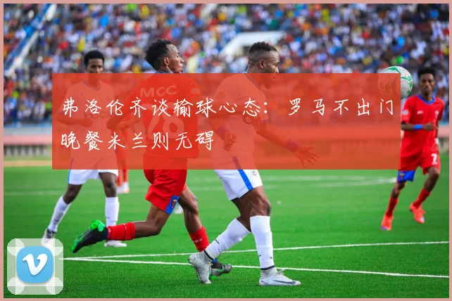 弗洛伦齐谈输球心态：罗马不出门晚餐米兰则无碍