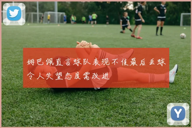姆巴佩直言球队表现不佳最后丢球令人失望态度需改进