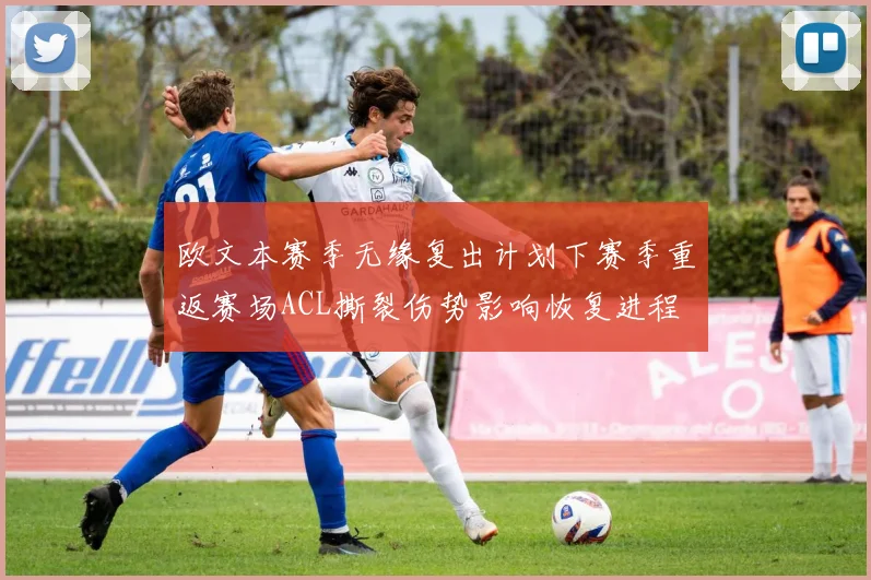 欧文本赛季无缘复出计划下赛季重返赛场ACL撕裂伤势影响恢复进程