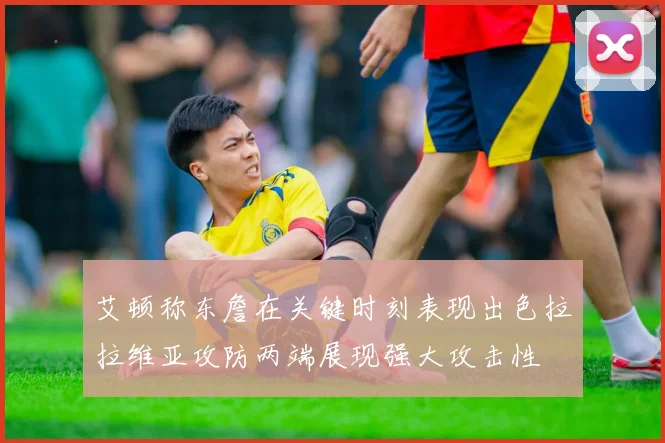 艾顿称东詹在关键时刻表现出色拉拉维亚攻防两端展现强大攻击性