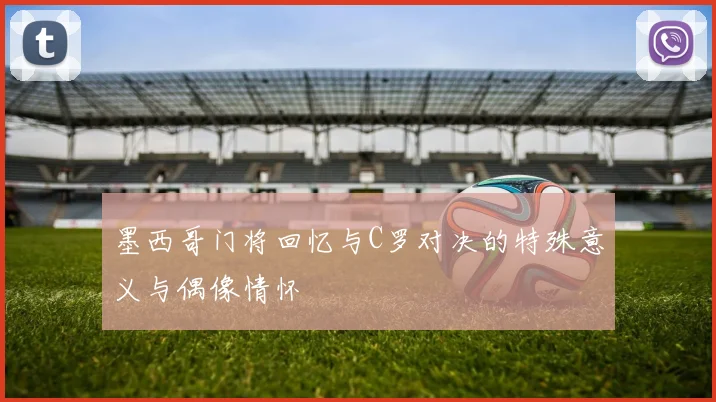 墨西哥门将回忆与C罗对决的特殊意义与偶像情怀