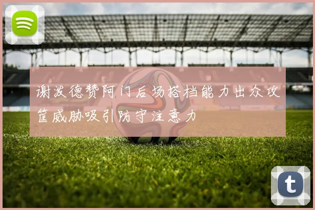 谢泼德赞阿门后场搭档能力出众攻筐威胁吸引防守注意力